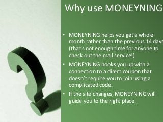 Why use MONEYNING?

• MONEYNING helps you get a whole
month rather than the previous 14 days
(that’s not enough time for anyone to
check out the mail service!)
• MONEYNING hooks you up with a
connection to a direct coupon that
doesn’t require you to join using a
complicated code.
• If the site changes, MONEYNING will
guide you to the right place.

 