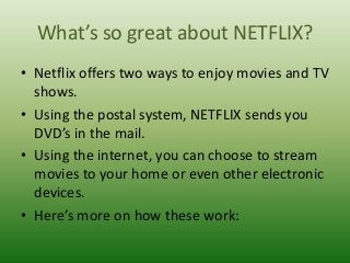 What’s so great about NETFLIX?
• Netflix offers two ways to enjoy movies and TV
shows.
• Using the postal system, NETFLIX sends you
DVD’s in the mail.
• Using the internet, you can choose to stream
movies to your home or even other electronic
devices.
• Here’s more on how these work:

 