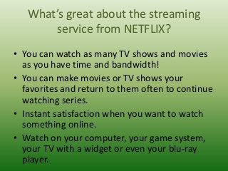 What’s great about the streaming
service from NETFLIX?
• You can watch as many TV shows and movies
as you have time and bandwidth!
• You can make movies or TV shows your
favorites and return to them often to continue
watching series.
• Instant satisfaction when you want to watch
something online.
• Watch on your computer, your game system,
your TV with a widget or even your blu-ray
player.

 