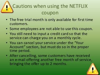 Cautions when using the NETFLIX
coupon
• The free trial month is only available for first time
customers.
• Some employees are not able to use this coupon.
• You still need to input a credit card so that the
service can charge you on a monthly cycle.
• You can cancel your service under the “Your
Account” section, but must do so in the proper
time period.
• After cancelling, some customers have received
an e-mail offering another free month of service,
bringing the offer up to 2 months.

 