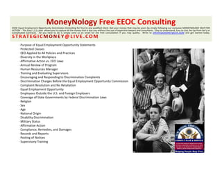 MoneyNology Free EEOC Consulting 
EEOC Equal Employment Opportunity Commission Consulting for free to any qualified client. Get your money that may be yours by simply following our exclusive MONEYNOLOGY MAP FOR
                y        p           y        p                 y             y                        p          y                        y                   y             p
ACTION ‐ The Easy 1,2,3, plan allows you to capture all the money that is due you without the use of expensive lawyers and consultants. Easy to Understand, Easy to Use, No Up‐front fee’s or
Complicated Contracts. All you have to do is simply send us an email for the free consultation if you may quality. Write to STRATEGICMONEY@LIVE.COM and get started today.
S T R AT E G I C M O N E Y @ L I V E . C O M
      ∙ Purpose of Equal Employment Opportunity Statements
      ∙ Protected Classes
      ∙ EEO Applied to All Policies and Practices
      ∙ EEO Applied to All Policies and Practices
      ∙ Diversity in the Workplace
      ∙ Affirmative Action vs. EEO Laws
      ∙ Annual Review of Program
      ∙ Human Resources Manager
      ∙ Training and Evaluating Supervisors
               g               g p
      ∙ Encouraging and Responding to Discrimination Complaints
      ∙ Discrimination Charges Before the Equal Employment Opportunity Commission
      ∙ Complaint Resolution and No Retaliation
      ∙ Equal Employment Opportunity
      ∙ Employees Outside the U.S. and Foreign Employers
      ∙ Coverage of State Governments by Federal Discrimination Laws
        C           fS     G             b     d l i i i i
      ∙ Religion
      ∙ Sex
      ∙ Age
      ∙ National Origin
      ∙ Disability Discrimination
        Disability Discrimination
      ∙ Military Status
      ∙ Affirmative Action
      ∙ Compliance, Remedies, and Damages
      ∙ Records and Reports
      ∙ Posting of Notices
      ∙ Supervisory Training
 