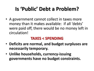 Is ‘Public’ Debt a Problem?
• A government cannot collect in taxes more
  money than it makes available: if all ‘debts’
  were paid off, there would be no money left in
  circulation!
               TAXES < SPENDING
• Deficits are normal, and budget surpluses are
  necessarily temporary.
• Unlike households, currency-issuing
  governments have no budget constraints.
 