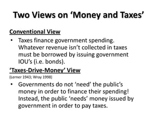 Two Views on ‘Money and Taxes’
Conventional View
 • Taxes finance government spending.
   Whatever revenue isn’t collected in taxes
   must be borrowed by issuing government
   IOU’s (i.e. bonds).
‘Taxes-Drive-Money’ View
(Lerner 1943; Wray 1998)
• Governments do not ‘need’ the public’s
  money in order to finance their spending!
  Instead, the public ‘needs’ money issued by
  government in order to pay taxes.
 