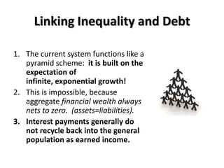 Linking Inequality and Debt

1. The current system functions like a
   pyramid scheme: it is built on the
   expectation of
   infinite, exponential growth!
2. This is impossible, because
   aggregate financial wealth always
   nets to zero. (assets=liabilities).
3. Interest payments generally do
   not recycle back into the general
   population as earned income.
 