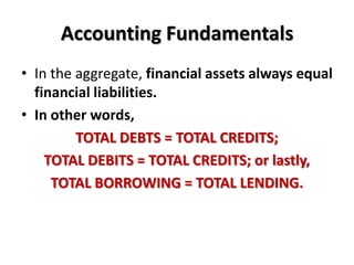 Accounting Fundamentals
• In the aggregate, financial assets always equal
  financial liabilities.
• In other words,
         TOTAL DEBTS = TOTAL CREDITS;
    TOTAL DEBITS = TOTAL CREDITS; or lastly,
     TOTAL BORROWING = TOTAL LENDING.
 