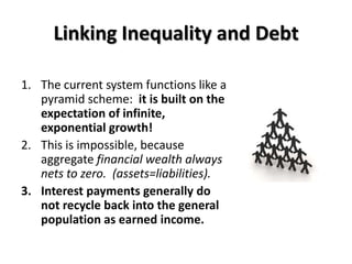 Linking Inequality and Debt

1. The current system functions like a
   pyramid scheme: it is built on the
   expectation of infinite,
   exponential growth!
2. This is impossible, because
   aggregate financial wealth always
   nets to zero. (assets=liabilities).
3. Interest payments generally do
   not recycle back into the general
   population as earned income.
 