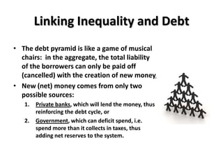 Linking Inequality and Debt
• The debt pyramid is like a game of musical
  chairs: in the aggregate, the total liability
  of the borrowers can only be paid off
  (cancelled) with the creation of new money,
• New (net) money comes from only two
  possible sources:
   1.   Private banks, which will lend the money, thus
        reinforcing the debt cycle, or
   2.   Government, which can deficit spend, i.e.
        spend more than it collects in taxes, thus
        adding net reserves to the system.
 