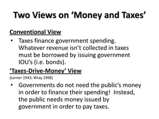 Two Views on ‘Money and Taxes’
Conventional View
 • Taxes finance government spending.
   Whatever revenue isn’t collected in taxes
   must be borrowed by issuing government
   IOU’s (i.e. bonds).
‘Taxes-Drive-Money’ View
(Lerner 1943; Wray 1998)
• Governments do not need the public’s money
  in order to finance their spending! Instead,
  the public needs money issued by
  government in order to pay taxes.
 