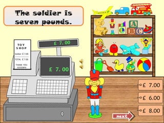 The soldier is seven pounds. £ 7.00 £ 7.00 next £  6.00 £  7.00 £  8.00 TOY  SHOP Soldier  £  7.00 -------------------- TOTAL  £  7.00 THANK  YOU  GOODBYE 