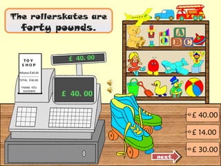 The rollerskates are  forty pounds. £ 40.00 £ 40.00 next £ 14.00 £ 40.00 £ 30.00 TOY  SHOP RSkates  £ 40.00 -------------------- TOTAL  £ 40.00 THANK  YOU  GOODBYE 