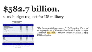 2017 budget request for US military
https://en.wikipedia.org/wiki/File:2017_Request_Budget_Breakdo
wn_Fig_1.jpg
$582.7 billion.
“The Congress shall have power * * * ; To declare War... but
no Appropriation of Money to that Use shall be for a longer
Term than two Years.” -Article I, Section 8, Clauses 11-14 of
US Constitution.
 
