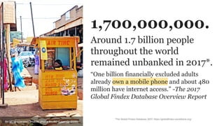 Around 1.7 billion people
throughout the world
remained unbanked in 2017*.
*The Global Findex Database 2017: https://globalfindex.worldbank.org/
1,700,000,000.
“One billion financially excluded adults
already own a mobile phone and about 480
million have internet access.” -The 2017
Global Findex Database Overview Report
An MTN-operated "mobile phone booth" (Uganda 2009)
 