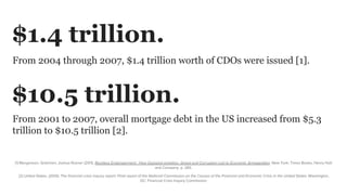 From 2004 through 2007, $1.4 trillion worth of CDOs were issued [1].
[1] Morgenson, Gretchen; Joshua Rosner (2011). Reckless Endangerment : How Outsized ambition, Greed and Corruption Led to Economic Armageddon. New York: Times Books, Henry Holt
and Company. p. 283.
$1.4 trillion.
From 2001 to 2007, overall mortgage debt in the US increased from $5.3
trillion to $10.5 trillion [2].
$10.5 trillion.
[2] United States. (2010). The financial crisis inquiry report: Final report of the National Commission on the Causes of the Financial and Economic Crisis in the United States. Washington,
DC: Financial Crisis Inquiry Commission.
 
