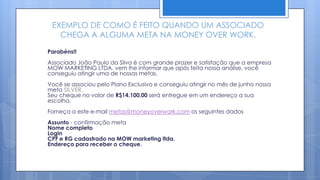 EXEMPLO DE COMO É FEITO QUANDO UM ASSOCIADO
   CHEGA A ALGUMA META NA MONEY OVER WORK.

Parabéns!!
Associado João Paulo da Silva é com grande prazer e satisfação que a empresa
MOW MARKETING LTDA. vem lhe informar que após feita nossa análise, você
conseguiu atingir uma de nossas metas.
Você se associou pelo Plano Exclusivo e conseguiu atingir no mês de junho nossa
meta SILVER.
Seu cheque no valor de R$14.100,00 será entregue em um endereço a sua
escolha.
Forneça a este e-mail metas@moneyoverwork.com os seguintes dados
Assunto - confirmação meta
Nome completo
Login
CPF e RG cadastrado na MOW marketing ltda.
Endereço para receber o cheque.
 