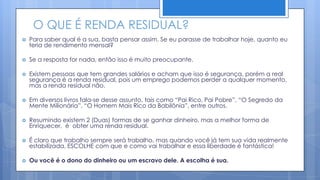 O QUE É RENDA RESIDUAL?
   Para saber qual é a sua, basta pensar assim. Se eu parasse de trabalhar hoje, quanto eu
    teria de rendimento mensal?

   Se a resposta for nada, então isso é muito preocupante.

   Existem pessoas que tem grandes salários e acham que isso é segurança, porém a real
    segurança é a renda residual, pois um emprego podemos perder a qualquer momento,
    mas a renda residual não.

   Em diversos livros fala-se desse assunto, tais como “Pai Rico, Pai Pobre”, “O Segredo da
    Mente Milionária”, “O Homem Mais Rico da Babilônia”, entre outros.

   Resumindo existem 2 (Duas) formas de se ganhar dinheiro, mas a melhor forma de
    Enriquecer, é obter uma renda residual.

   É claro que trabalho sempre será trabalho, mas quando você já tem sua vida realmente
    estabilizada, ESCOLHE com que e como vai trabalhar e essa liberdade é fantástica!

   Ou você é o dono do dinheiro ou um escravo dele. A escolha é sua.
 