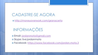 CADASTRE-SE AGORA
 http://moneyoverwork.com/granacerta




 INFORMAÇÕES
 Email:jordanmota@gmail.com
 Skype: live:jordanmota
 Facebook: https://www.facebook.com/jordan.mota.3
 