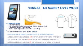 VENDAS KIT MONEY OVER WORK



   Conteúdo do kit
    1 Tablet SAMSUNG
    1 Pen Drive (com todas informações, vídeos, slides, e etc.)
    1 Camisa da MONEY OVER WORK
    1 Cartão Modelo (para futuras visitas e eventos)

    VALOR DO KIT MONEY OVER WORK: R$900,00
    PORCENTAGEM DE VENDA OU COMPRA DO KIT MONEY OVER WORK.
    ASSOCIADO INDIVIDUAL RECEBE 15% DO “KIT MONEY OVER WORK” REVENDIDO.
    ASSOCIADO MASTER RECEBE 10% DO “KIT MONEY OVER WORK” REVENDIDO.
    ASSOCIADO EXCLUSIVO RECEBE 5% DO “KIT MONEY OVER WORK” REVENDIDO.
 
