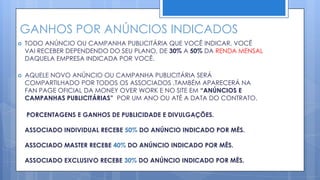 GANHOS POR ANÚNCIOS INDICADOS
   TODO ANÚNCIO OU CAMPANHA PUBLICITÁRIA QUE VOCÊ INDICAR, VOCÊ
    VAI RECEBER DEPENDENDO DO SEU PLANO, DE 30% A 50% DA RENDA MENSAL
    DAQUELA EMPRESA INDICADA POR VOCÊ.

   AQUELE NOVO ANÚNCIO OU CAMPANHA PUBLICITÁRIA SERÁ
    COMPARTILHADO POR TODOS OS ASSOCIADOS ,TAMBÉM APARECERÁ NA
    FAN PAGE OFICIAL DA MONEY OVER WORK E NO SITE EM “ANÚNCIOS E
    CAMPANHAS PUBLICITÁRIAS” POR UM ANO OU ATÉ A DATA DO CONTRATO.

    PORCENTAGENS E GANHOS DE PUBLICIDADE E DIVULGAÇÕES.

    ASSOCIADO INDIVIDUAL RECEBE 50% DO ANÚNCIO INDICADO POR MÊS.

    ASSOCIADO MASTER RECEBE 40% DO ANÚNCIO INDICADO POR MÊS.

    ASSOCIADO EXCLUSIVO RECEBE 30% DO ANÚNCIO INDICADO POR MÊS.
 