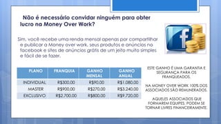 Não é necessário convidar ninguém para obter
 lucro na Money Over Work?

Sim, você recebe uma renda mensal apenas por compartilhar
 e publicar a Money over work, seus produtos e anúncios no
 facebook e sites de anúncios grátis de um jeito muito simples
 e fácil de se fazer.

                                                         ESTE GANHO É UMA GARANTIA E
    PLANO       FRANQUIA      GANHO         GANHO             SEGURANÇA PARA OS
                              MENSAL        ANUAL                FRANQUEADOS.
  INDIVIDUAL     R$300,00      R$90,00      R$1.080,00
                                                         NA MONEY OVER WORK 100% DOS
    MASTER       R$900,00      R$270,00     R$3.240,00   ASSOCIADOS SÃO REMUNERADOS.
  EXCLUSIVO     R$2.700,00     R$800,00     R$9.720,00
                                                            AQUELES ASSOCIADOS QUE
                                                          FORMAREM EQUIPES, PODEM SE
                                                         TORNAR LIVRES FINANCEIRAMENTE.
 