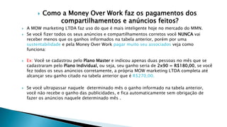  Como a Money Over Work faz os pagamentos dos
compartilhamentos e anúncios feitos?
 A MOW marketing LTDA faz uso do que é mais inteligente hoje no mercado do MMN.
 Se você fizer todos os seus anúncios e compartilhamentos corretos você NUNCA vai
receber menos que os ganhos informados na tabela anterior, porém por uma
sustentabilidade e pela Money Over Work pagar muito seu associados veja como
funciona:
 Ex: Você se cadastrou pelo Plano Master e indicou apenas duas pessoas no mês que se
cadastraram pelo Plano Individual, ou seja, seu ganho seria de 2x90 = R$180,00, se você
fez todos os seus anúncios corretamente, a própria MOW marketing LTDA completa até
alcançar seu ganho citado na tabela anterior que é R$270,00.
 Se você ultrapassar naquele determinado mês o ganho informado na tabela anterior,
você não recebe o ganho das publicidades, e fica automaticamente sem obrigação de
fazer os anúncios naquele determinado mês .
 