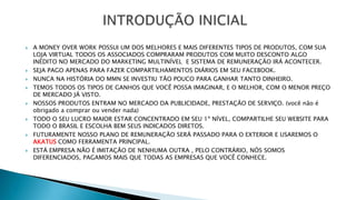 A MONEY OVER WORK POSSUI UM DOS MELHORES E MAIS DIFERENTES TIPOS DE PRODUTOS, COM SUA
LOJA VIRTUAL TODOS OS ASSOCIADOS COMPRARAM PRODUTOS COM MUITO DESCONTO ALGO
INÉDITO NO MERCADO DO MARKETING MULTINÍVEL E SISTEMA DE REMUNERAÇÃO IRÁ ACONTECER.
 SEJA PAGO APENAS PARA FAZER COMPARTILHAMENTOS DIÁRIOS EM SEU FACEBOOK.
 NUNCA NA HISTÓRIA DO MMN SE INVESTIU TÃO POUCO PARA GANHAR TANTO DINHEIRO.
 TEMOS TODOS OS TIPOS DE GANHOS QUE VOCÊ POSSA IMAGINAR, E O MELHOR, COM O MENOR PREÇO
DE MERCADO JÁ VISTO.
 NOSSOS PRODUTOS ENTRAM NO MERCADO DA PUBLICIDADE, PRESTAÇÃO DE SERVIÇO. (você não é
obrigado a comprar ou vender nada)
 TODO O SEU LUCRO MAIOR ESTAR CONCENTRADO EM SEU 1º NÍVEL, COMPARTILHE SEU WEBSITE PARA
TODO O BRASIL E ESCOLHA BEM SEUS INDICADOS DIRETOS.
 FUTURAMENTE NOSSO PLANO DE REMUNERAÇÃO SERÁ PASSADO PARA O EXTERIOR E USAREMOS O
AKATUS COMO FERRAMENTA PRINCIPAL.
 ESTÁ EMPRESA NÃO É IMITAÇÃO DE NENHUMA OUTRA , PELO CONTRÁRIO, NÓS SOMOS
DIFERENCIADOS, PAGAMOS MAIS QUE TODAS AS EMPRESAS QUE VOCÊ CONHECE.
 