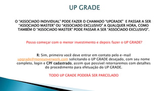 O “ASSOCIADO INDIVIDUAL” PODE FAZER O CHAMADO “UPGRADE” E PASSAR A SER
“ASSOCIADO MASTER” OU “ASSOCIADO EXCLUSIVO” A QUALQUER HORA, COMO
TAMBÉM O “ASSOCIADO MASTER” PODE PASSAR A SER “ASSOCIADO EXCLUSIVO”.
Posso começar com o menor investimento e depois fazer o UP GRADE?
R: Sim, primeiro você deve entrar em contato pelo e-mail
upgrade@moneyoverwork.com solicitando o UP GRADE desejado, com seu nome
completo, login e CPF cadastrado, assim que possível retornaremos com detalhes
do procedimento para efetuação do UP GRADE.
TODO UP GRADE PODERÁ SER PARCELADO
 