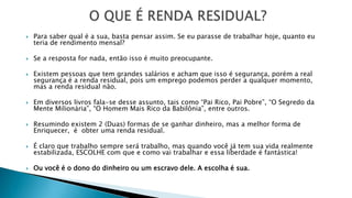  Para saber qual é a sua, basta pensar assim. Se eu parasse de trabalhar hoje, quanto eu
teria de rendimento mensal?
 Se a resposta for nada, então isso é muito preocupante.
 Existem pessoas que tem grandes salários e acham que isso é segurança, porém a real
segurança é a renda residual, pois um emprego podemos perder a qualquer momento,
mas a renda residual não.
 Em diversos livros fala-se desse assunto, tais como “Pai Rico, Pai Pobre”, “O Segredo da
Mente Milionária”, “O Homem Mais Rico da Babilônia”, entre outros.
 Resumindo existem 2 (Duas) formas de se ganhar dinheiro, mas a melhor forma de
Enriquecer, é obter uma renda residual.
 É claro que trabalho sempre será trabalho, mas quando você já tem sua vida realmente
estabilizada, ESCOLHE com que e como vai trabalhar e essa liberdade é fantástica!
 Ou você é o dono do dinheiro ou um escravo dele. A escolha é sua.
 