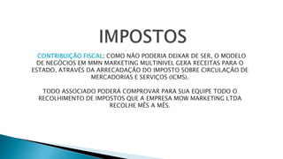 CONTRIBUIÇÃO FISCAL: COMO NÃO PODERIA DEIXAR DE SER, O MODELO
DE NEGÓCIOS EM MMN MARKETING MULTINIVEL GERA RECEITAS PARA O
ESTADO, ATRAVÉS DA ARRECADAÇÃO DO IMPOSTO SOBRE CIRCULAÇÃO DE
MERCADORIAS E SERVIÇOS (ICMS).
TODO ASSOCIADO PODERÁ COMPROVAR PARA SUA EQUIPE TODO O
RECOLHIMENTO DE IMPOSTOS QUE A EMPRESA MOW MARKETING LTDA
RECOLHE MÊS A MÊS.
 