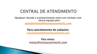 Qualquer duvida e esclarecimento entre em contato com
nossa equipe pelo
atendimento@moneyoverwork.com
Para cancelamento de cadastro:
cancelamento@moneyoverwork.com
Para metas:
metas@moneyoverwork.com
 