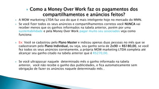  Como a Money Over Work faz os pagamentos dos
compartilhamentos e anúncios feitos?
 A MOW marketing LTDA faz uso do que é mais inteligente hoje no mercado do MMN.
 Se você fizer todos os seus anúncios e compartilhamentos corretos você NUNCA vai
receber menos que os ganhos informados na tabela anterior, porém por uma
sustentabilidade e pela Money Over Work pagar muito seu associados veja como
funciona:
 Ex: Você se cadastrou pelo Plano Master e indicou apenas duas pessoas no mês que se
cadastraram pelo Plano Individual, ou seja, seu ganho seria de 2x90 = R$180,00, se você
fez todos os seus anúncios corretamente, a própria MOW marketing LTDA completa até
alcançar seu ganho citado na tabela anterior que é R$270,00.
 Se você ultrapassar naquele determinado mês o ganho informado na tabela
anterior, você não recebe o ganho das publicidades, e fica automaticamente sem
obrigação de fazer os anúncios naquele determinado mês .
 