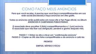 COMO FAÇO MEUS ANÚNCIOS
  Para que você receba, é preciso que você faça compartilhamentos em sua
           rede social (facebook) e faça anúncios em sites grátis.

Todas os anúncios serão publicadas em nosso site e Fan Page oficial, no álbum
                  ANÚNCIOS E CAMPANHAS PUBLICITÁRIAS.

  O associado deve escolher 3 (três) compartilhamentos e 1 (um) anúncio.
  O associado que não fizer sua obrigação, perderá o ganho daquele mês.


        PASSO 1 = Entrar no site e clicar em “confirmação anúncio”
  PASSO 2 = Copiar as URL das fotos compartilhadas e do anúncio e colá-las

                                  PRONTO!

                          SIMPLES, RÁPIDO E FÁCIL!
 