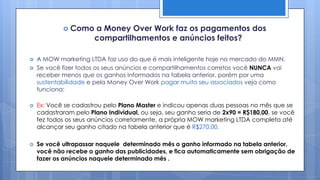  Como     a Money Over Work faz os pagamentos dos
                       compartilhamentos e anúncios feitos?

   A MOW marketing LTDA faz uso do que é mais inteligente hoje no mercado do MMN.
   Se você fizer todos os seus anúncios e compartilhamentos corretos você NUNCA vai
    receber menos que os ganhos informados na tabela anterior, porém por uma
    sustentabilidade e pela Money Over Work pagar muito seu associados veja como
    funciona:

   Ex: Você se cadastrou pelo Plano Master e indicou apenas duas pessoas no mês que se
    cadastraram pelo Plano Individual, ou seja, seu ganho seria de 2x90 = R$180,00, se você
    fez todos os seus anúncios corretamente, a própria MOW marketing LTDA completa até
    alcançar seu ganho citado na tabela anterior que é R$270,00.

   Se você ultrapassar naquele determinado mês o ganho informado na tabela anterior,
    você não recebe o ganho das publicidades, e fica automaticamente sem obrigação de
    fazer os anúncios naquele determinado mês .
 