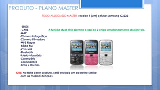 PRODUTO - PLANO MASTER
                     TODO ASSOCIADO MASTER recebe 1 (um) celular Samsung C3222



     -EDGE
     -GPRS              A função dual chip permite o uso de 2 chips simultaneamente disponíveis.
    -WAP
    -Câmera Fotográfica
    -Câmera Filmadora
    -MP3 Player
    -Rádio FM
    -Viva-voz
    -Bluetooth
    -Alerta vibratório
    -Calendário
    -Calculadora
    -Data e Horário

  OBS: Na falta deste produto, será enviado um aparelho similar
    com as mesmas funções.
 