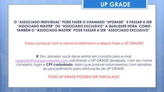 UP GRADE

O “ASSOCIADO INDIVIDUAL” PODE FAZER O CHAMADO “UPGRADE” E PASSAR A SER
 “ASSOCIADO MASTER” OU “ASSOCIADO EXCLUSIVO” A QUALQUER HORA, COMO
 TAMBÉM O “ASSOCIADO MASTER” PODE PASSAR A SER “ASSOCIADO EXCLUSIVO”.


     Posso começar com o menor investimento e depois fazer o UP GRADE?


            R: Sim, primeiro você deve entrar em contato pelo e-mail
upgrade@moneyoverwork.com solicitando o UP GRADE desejado, com seu nome
completo, login e CPF cadastrado, assim que possível retornaremos com detalhes
                 do procedimento para efetuação do UP GRADE.

                  TODO UP GRADE PODERÁ SER PARCELADO
 