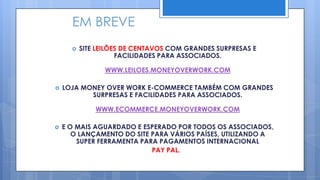 EM BREVE
         SITE LEILÕES DE CENTAVOS COM GRANDES SURPRESAS E
                     FACILIDADES PARA ASSOCIADOS.

                 WWW.LEILOES.MONEYOVERWORK.COM

   LOJA MONEY OVER WORK E-COMMERCE TAMBÉM COM GRANDES
           SURPRESAS E FACILIDADES PARA ASSOCIADOS.

              WWW.ECOMMERCE.MONEYOVERWORK.COM

   E O MAIS AGUARDADO E ESPERADO POR TODOS OS ASSOCIADOS,
       O LANÇAMENTO DO SITE PARA VÁRIOS PAÍSES, UTILIZANDO A
        SUPER FERRAMENTA PARA PAGAMENTOS INTERNACIONAL
                            PAY PAL.
 