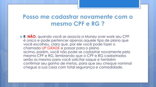 Posso me cadastrar novamente com o
             mesmo CPF e RG ?

   R: NÃO, quando você se associa a Money over work seu CPF
    é único e pode pertencer apenas aquele tipo de plano que
    você escolheu, claro que, por ele você pode fazer o
    chamado UP GRADE e passar para o plano
    acima, porém, você não pode se cadastrar novamente pelo
    mesmo CPF e RG, lembrando que o CPF e RG cadastrados
    serão os mesmo para você solicitar saque e também
    confirmar seu ganho de metas, para que seu cheque nominal
    chegue a sua casa com total segurança e comodidade.
 
