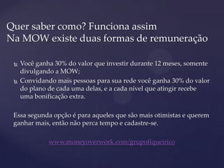  Você ganha 30% do valor que investir durante 12 meses, somente
divulgando a MOW;
 Convidando mais pessoas para sua rede você ganha 30% do valor
do plano de cada uma delas, e a cada nível que atingir recebe
uma bonificação extra.
Essa segunda opção é para aqueles que são mais otimistas e querem
ganhar mais, então não perca tempo e cadastre-se.
www.moneyoverwork.com/grupofiqueirico
Quer saber como? Funciona assim
Na MOW existe duas formas de remuneração
 