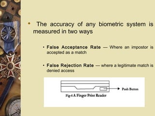  The accuracy of any biometric system is
 measured in two ways

     • False Acceptance Rate — Where an impostor is
       accepted as a match


     • False Rejection Rate — where a legitimate match is
       denied access
 