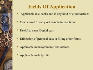 Fields Of Application
 Applicable in e-banks and in any kind of e-transactions

 Can be used to carry out remote transactions

 Useful to carry Digital cash

 Utilization of personal data in filling order forms

 Applicable in m-commerce transactions

 Applicable in daily life
 