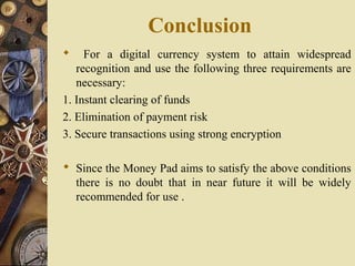 Conclusion
    For a digital currency system to attain widespread
   recognition and use the following three requirements are
   necessary:
1. Instant clearing of funds
2. Elimination of payment risk
3. Secure transactions using strong encryption

 Since the Money Pad aims to satisfy the above conditions
  there is no doubt that in near future it will be widely
  recommended for use .
 