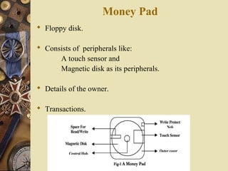 Money Pad
 Floppy disk.

 Consists of peripherals like:
      A touch sensor and
      Magnetic disk as its peripherals.

 Details of the owner.

 Transactions.
 