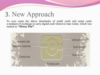 3. New Approach
     To over come the above drawbacks of credit cards and smart cards
a medium of exchange to carry digital cash wherever man wants, which was
named as “Money Pad”.
 
