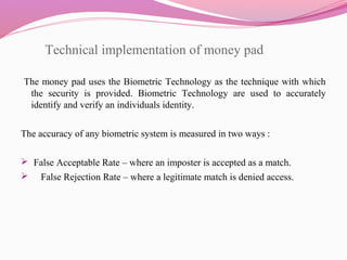 Technical implementation of money pad
 The money pad uses the Biometric Technology as the technique with which
the security is provided. Biometric Technology are used to accurately
identify and verify an individuals identity.
The accuracy of any biometric system is measured in two ways :
 False Acceptable Rate – where an imposter is accepted as a match.
 False Rejection Rate – where a legitimate match is denied access.
 