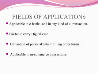 FIELDS OF APPLICATIONS
Applicable in e-banks and in any kind of e-transaction.
Useful to carry Digital cash.
 Utilization of personal data in filling order forms.
 Applicable in m-commerce transactions.
 