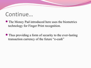 Continue…
The Money Pad introduced here uses the biometrics
technology for Finger Print recognition.
Thus providing a form of security to the ever-lasting
transaction currency of the future “e-cash”
 
