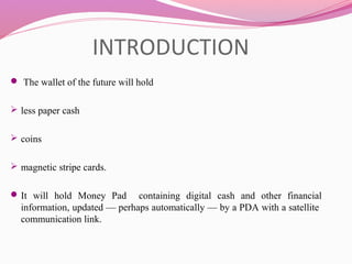INTRODUCTION
 The wallet of the future will hold 
 less paper cash
 
 coins 
 magnetic stripe cards. 
It  will  hold  Money  Pad    containing  digital  cash  and  other  financial 
information, updated — perhaps automatically — by a PDA with a satellite  
communication link.
 