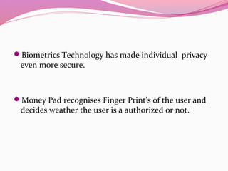 Biometrics Technology has made individual privacy
even more secure.
Money Pad recognises Finger Print’s of the user and
decides weather the user is a authorized or not.
 