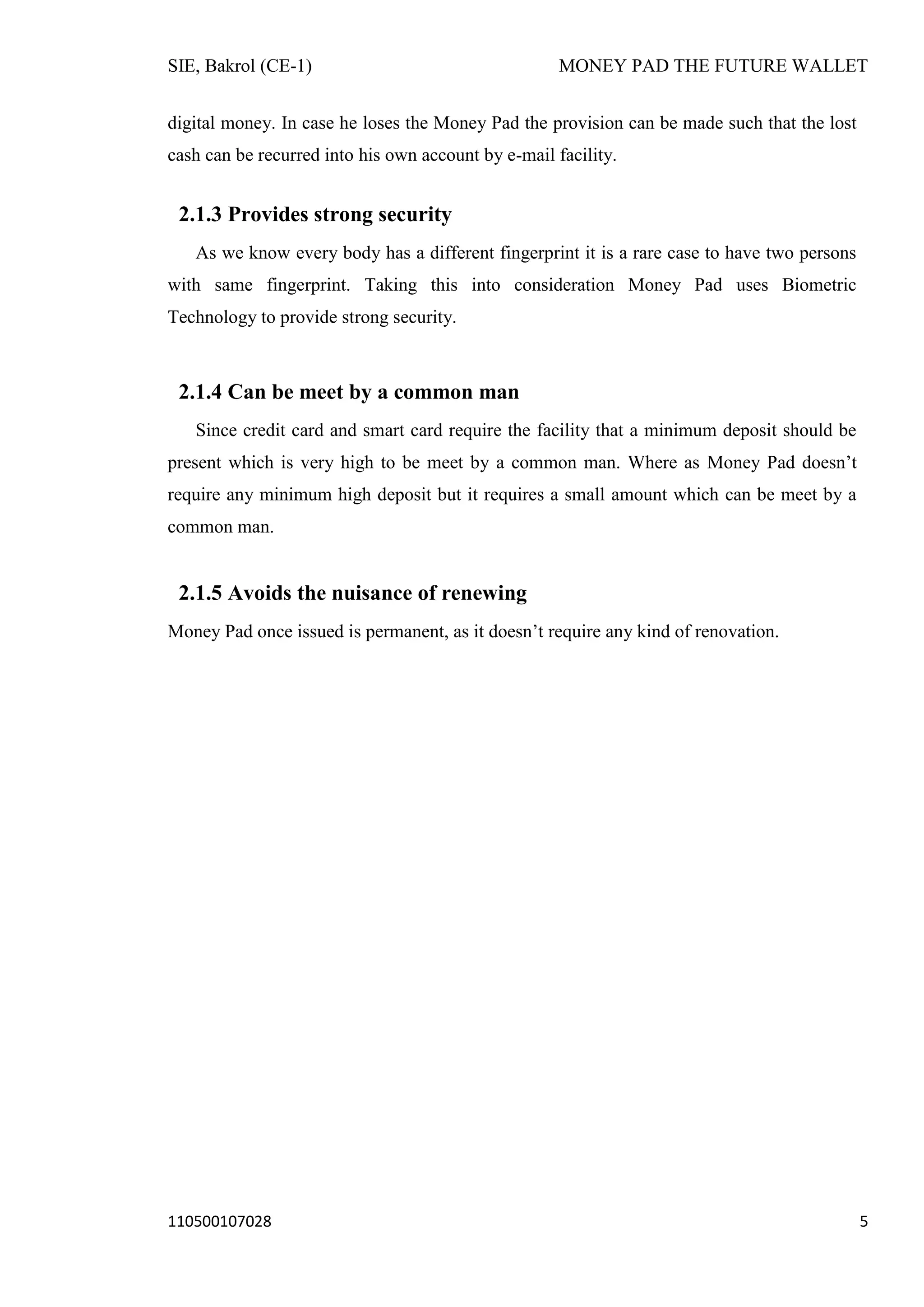 SIE, Bakrol (CE-1)

MONEY PAD THE FUTURE WALLET

digital money. In case he loses the Money Pad the provision can be made such that the lost
cash can be recurred into his own account by e-mail facility.

2.1.3 Provides strong security
As we know every body has a different fingerprint it is a rare case to have two persons
with same fingerprint. Taking this into consideration Money Pad uses Biometric
Technology to provide strong security.

2.1.4 Can be meet by a common man
Since credit card and smart card require the facility that a minimum deposit should be
present which is very high to be meet by a common man. Where as Money Pad doesn’t
require any minimum high deposit but it requires a small amount which can be meet by a
common man.

2.1.5 Avoids the nuisance of renewing
Money Pad once issued is permanent, as it doesn’t require any kind of renovation.

110500107028

5

 