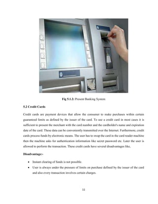 11
Fig 5.1.2: Present Banking System
5.2 Credit Cards
Credit cards are payment devices that allow the consumer to make purchases within certain
guaranteed limits as defined by the issuer of the card. To use a credit card in most cases it is
sufficient to present the merchant with the card number and the cardholder's name and expiration
date of the card. These data can be conveniently transmitted over the Internet. Furthermore, credit
cards process funds by electronic means. The user has to swap the card in the card reader machine
then the machine asks for authentication information like secret password etc. Later the user is
allowed to perform the transaction. These credit cards have several disadvantages like,
Disadvantage:-
 Instant clearing of funds is not possible.
 User is always under the pressure of limits on purchase defined by the issuer of the card
and also every transaction involves certain charges.
 