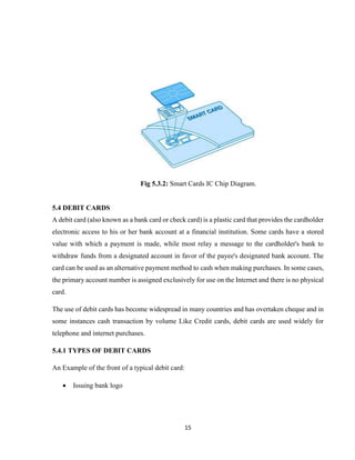 15
Fig 5.3.2: Smart Cards IC Chip Diagram.
5.4 DEBIT CARDS
A debit card (also known as a bank card or check card) is a plastic card that provides the cardholder
electronic access to his or her bank account at a financial institution. Some cards have a stored
value with which a payment is made, while most relay a message to the cardholder's bank to
withdraw funds from a designated account in favor of the payee's designated bank account. The
card can be used as an alternative payment method to cash when making purchases. In some cases,
the primary account number is assigned exclusively for use on the Internet and there is no physical
card.
The use of debit cards has become widespread in many countries and has overtaken cheque and in
some instances cash transaction by volume Like Credit cards, debit cards are used widely for
telephone and internet purchases.
5.4.1 TYPES OF DEBIT CARDS
An Example of the front of a typical debit card:
 Issuing bank logo
 